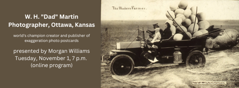 Man and woman driving an early 1900s car. Giant eggs in back seat. Large potato strapped to the back. Two children hanging off the side. Text reads W.H. "Dad Martin" Photographer, Ottawa, Kansas world's champion creator and publisher of exaggeration photo postcards, presented by Morgan Williams, Tuesday, November 1, 7 p.m. (online program).