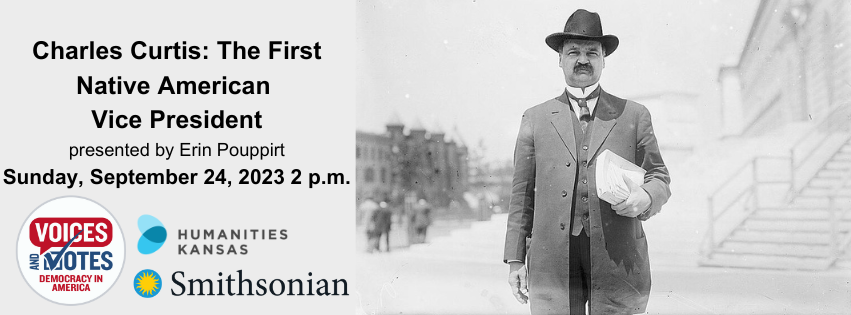Text reads Charles Curtis: The First Native American Vice President presented by Erin Pouppirt, Sunday, September 24, 2023, 2 p.m. Image of man wearing suit, tie, hat. Has a moustache. Holding papers. Standing in front of a grand government building. Logos for the Smithsonian Institution and Humanities Kansas. Logo for the Voices and Votes: Democracy in America exhibit.